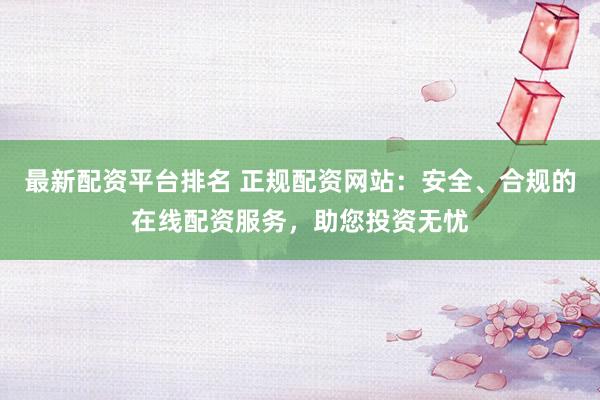 最新配资平台排名 正规配资网站：安全、合规的在线配资服务，助您投资无忧