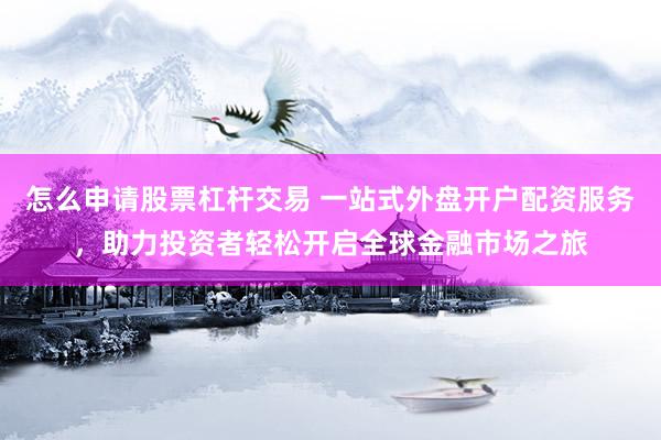 怎么申请股票杠杆交易 一站式外盘开户配资服务，助力投资者轻松开启全球金融市场之旅