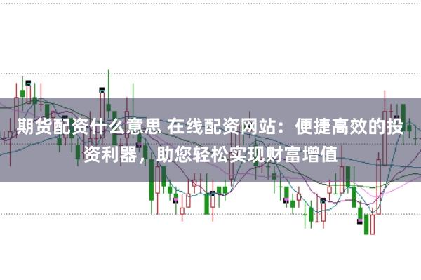 期货配资什么意思 在线配资网站：便捷高效的投资利器，助您轻松实现财富增值