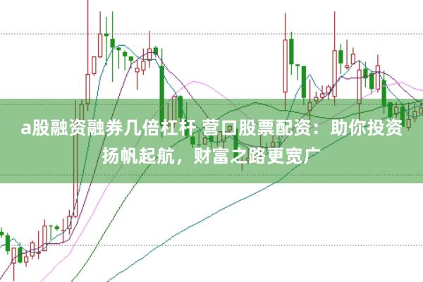 a股融资融券几倍杠杆 营口股票配资：助你投资扬帆起航，财富之路更宽广