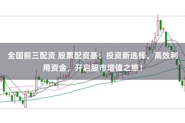 全国前三配资 股票配资基：投资新选择，高效利用资金，开启股市增值之旅！