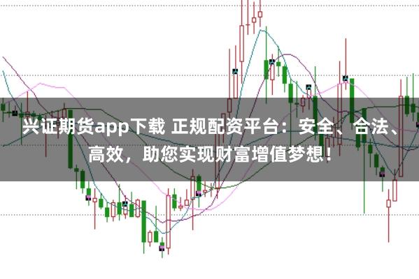 兴证期货app下载 正规配资平台：安全、合法、高效，助您实现财富增值梦想！