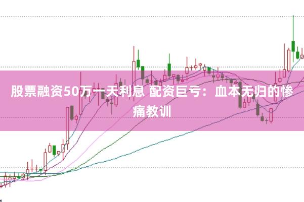 股票融资50万一天利息 配资巨亏：血本无归的惨痛教训