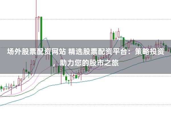 场外股票配资网站 精选股票配资平台：策略投资，助力您的股市之旅