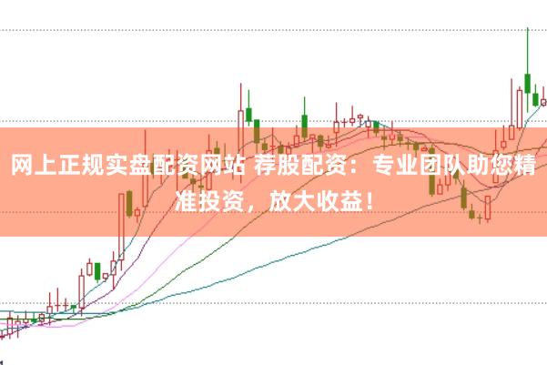 网上正规实盘配资网站 荐股配资：专业团队助您精准投资，放大收益！
