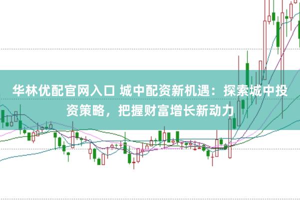 华林优配官网入口 城中配资新机遇：探索城中投资策略，把握财富增长新动力
