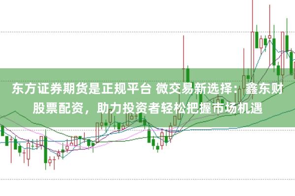 东方证券期货是正规平台 微交易新选择：鑫东财股票配资，助力投资者轻松把握市场机遇