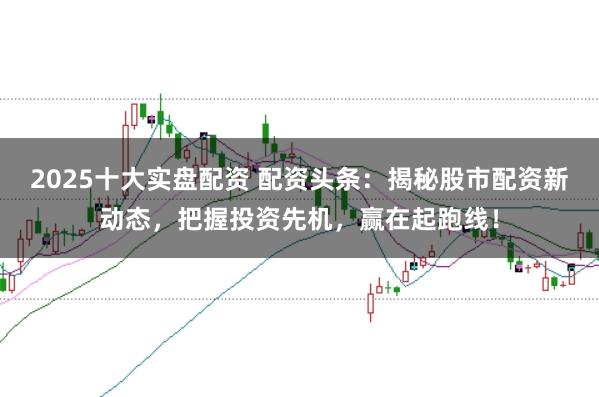 2025十大实盘配资 配资头条：揭秘股市配资新动态，把握投资先机，赢在起跑线！