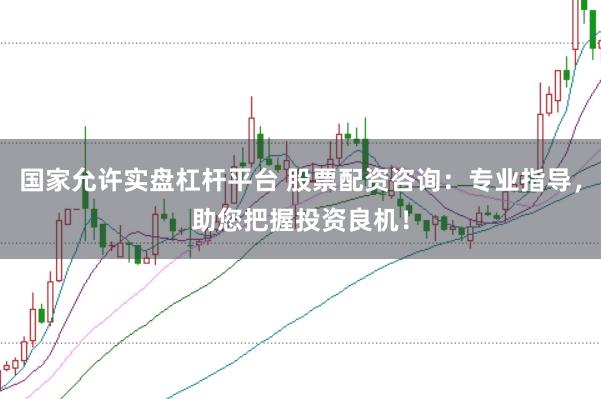 国家允许实盘杠杆平台 股票配资咨询：专业指导，助您把握投资良机！