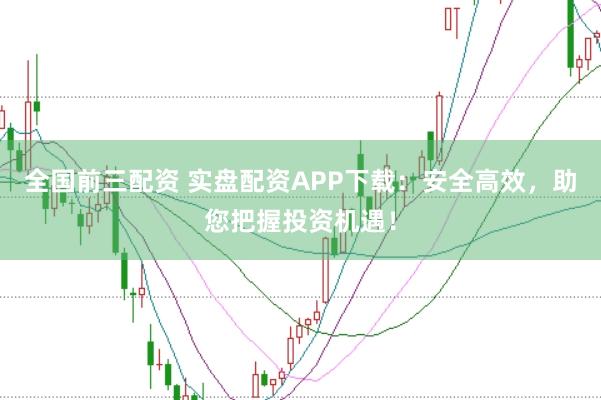 全国前三配资 实盘配资APP下载：安全高效，助您把握投资机遇！