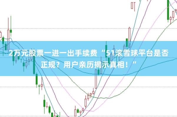 2万元股票一进一出手续费 “51滚雪球平台是否正规？用户亲历揭示真相！”