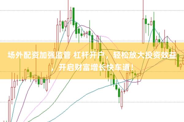 场外配资加强监管 杠杆开户，轻松放大投资效益，开启财富增长快车道！