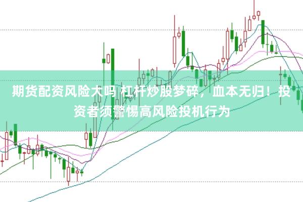 期货配资风险大吗 杠杆炒股梦碎，血本无归！投资者须警惕高风险投机行为
