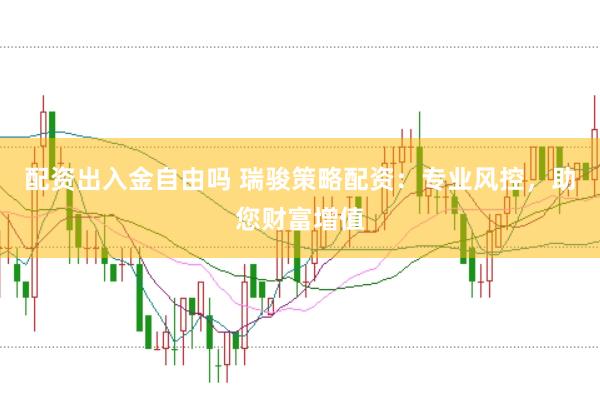 配资出入金自由吗 瑞骏策略配资：专业风控，助您财富增值