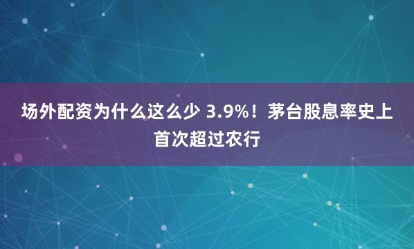 场外配资为什么这么少 3.9%！茅台股息率史上首次超过农行