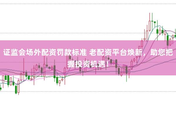 证监会场外配资罚款标准 老配资平台焕新，助您把握投资机遇！