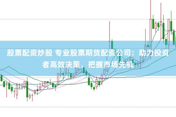 股票配资炒股 专业股票期货配资公司：助力投资者高效决策，把握市场先机
