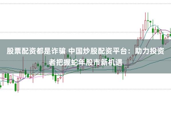 股票配资都是诈骗 中国炒股配资平台：助力投资者把握蛇年股市新机遇