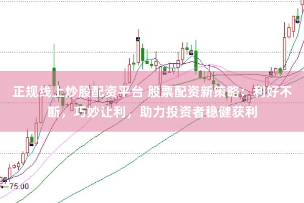 正规线上炒股配资平台 股票配资新策略：利好不断，巧妙让利，助力投资者稳健获利