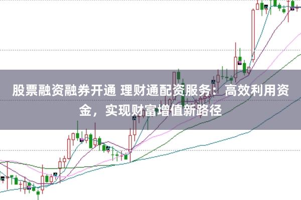 股票融资融券开通 理财通配资服务：高效利用资金，实现财富增值新路径