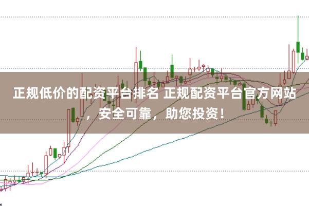 正规低价的配资平台排名 正规配资平台官方网站，安全可靠，助您投资！