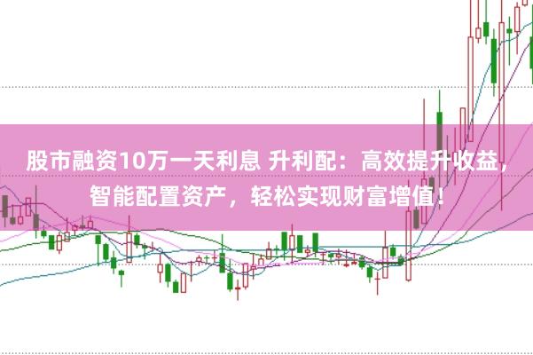 股市融资10万一天利息 升利配：高效提升收益，智能配置资产，轻松实现财富增值！