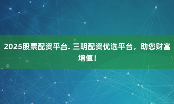 2025股票配资平台. 三明配资优选平台，助您财富增值！