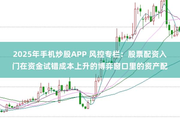 2025年手机炒股APP 风控专栏：股票配资入门在资金试错成本上升的博弈窗口里的资产配