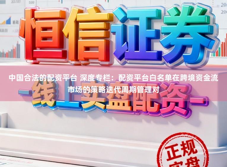 中国合法的配资平台 深度专栏：配资平台白名单在跨境资金流市场的策略迭代周期管理对
