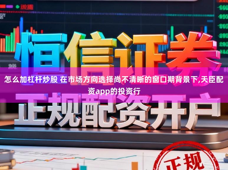 怎么加杠杆炒股 在市场方向选择尚不清晰的窗口期背景下，天臣配资app的投资行
