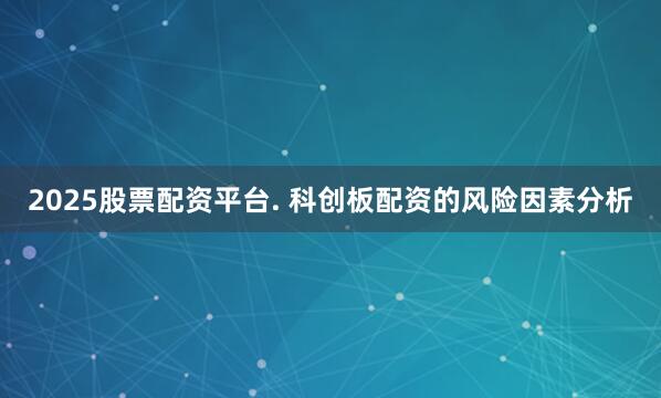 2025股票配资平台. 科创板配资的风险因素分析