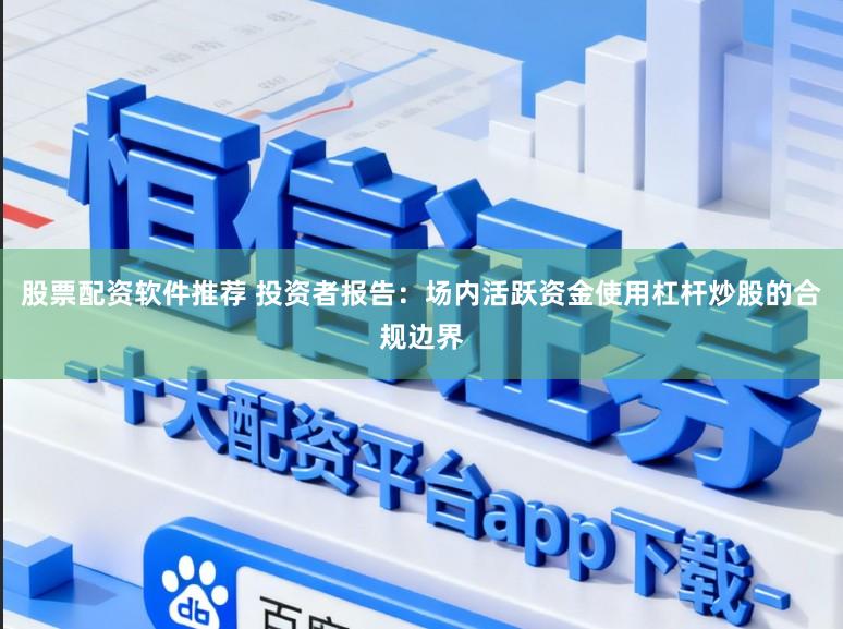 股票配资软件推荐 投资者报告：场内活跃资金使用杠杆炒股的合规边界