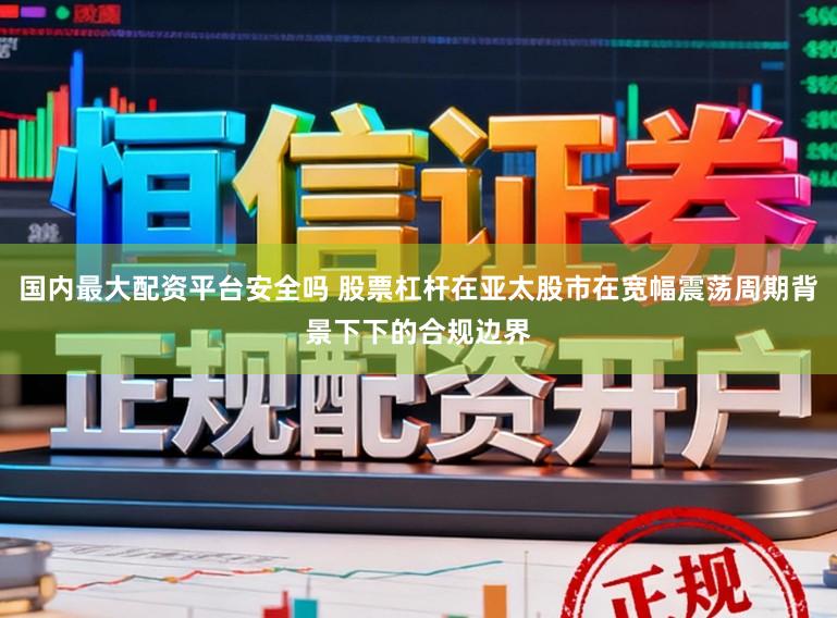 国内最大配资平台安全吗 股票杠杆在亚太股市在宽幅震荡周期背景下下的合规边界