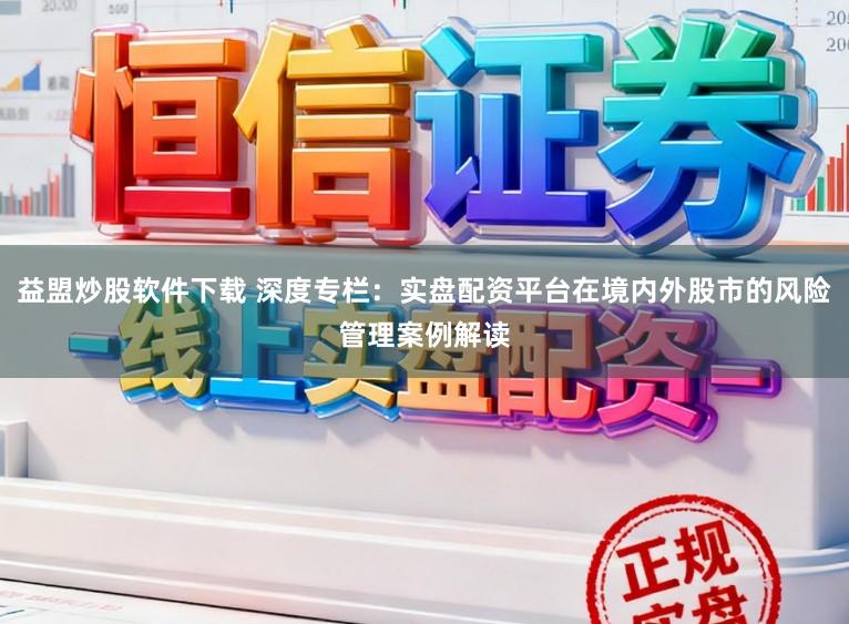 益盟炒股软件下载 深度专栏:实盘配资平台在境内外股市的风险管理案例解读