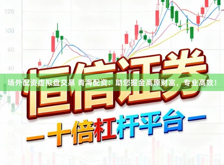 场外配资虚拟盘交易 青海配资：助您掘金高原财富，专业高效！